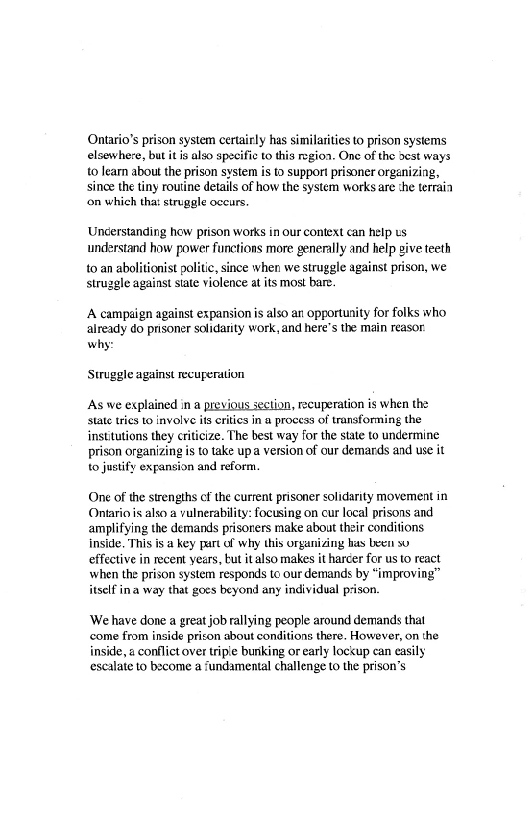 Ontario’s prison system certairly has similarities to prison systems
elsewhere, but it also specific to this rgion. One of the dest ways
to lean about the prison system is to support prisoner orgenizing,
since the tiny routine details of how the system works are the terrain
‘on which that struggle occurs.

‘Uncerstanding how prison works in our context can help us
understand how power functions more generally and help give teeth

to an abolitionist politic, since when we struggle against prison, we
struggle against slate violence at its most bare.

 

‘A campaign against expansion is also an opportunity for folks who
already do prisoner solidarity work, and here's the main reasor.
why:

Struggle against recuperation

As we explained in a previous section, recuperation is when the
state tries to involve its erties in a process of transforming the
institutions they criticize. The best way for the state to undermine
prison organizing is to take up version of our demards and use it
to justify expansion and reform.

One of the strengths of the current prisoner solidarity movement in
Ontario is also a vulnerability: focusing on cur local prisons and
amplifying the demands prisoners make about their conditions.
inside. This is @ key part of why this organizing has been 90
effective in recent years, tut italso makes it harcer for us to react
when the prison system responds to our demands by “improving”
itself ina way that goes beyond any individual prison.

‘We have done a great job rallying people around demands that
‘come from inside prison about conditions there. However, on the
inside, a conflict over tripe bunking or early lockup can easily
escalate to become a fundamental challenge to the prison’s

